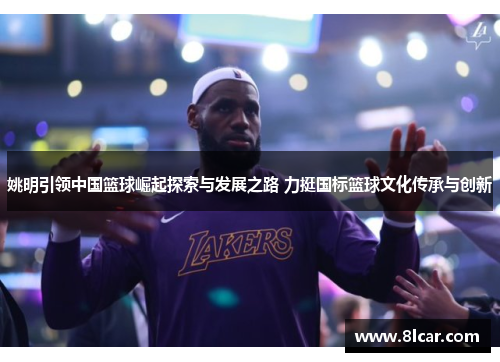 姚明引领中国篮球崛起探索与发展之路 力挺国标篮球文化传承与创新